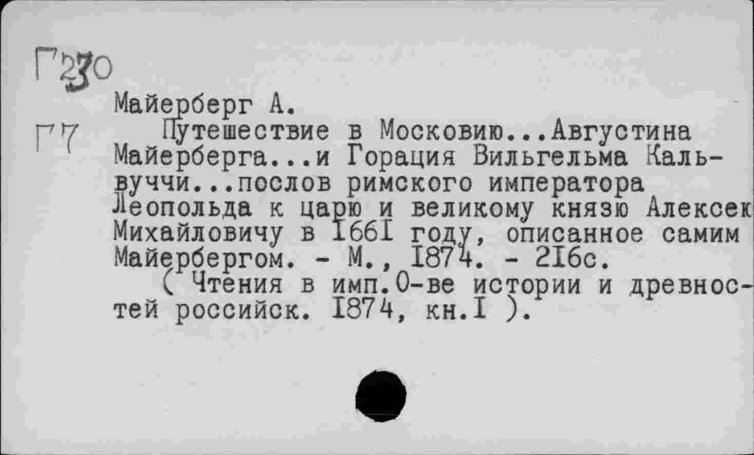 ﻿Г2Ј0
Майерберг А.
nt7 Путешествие в Московию.. .Августина Майерберга...и Горация Вильгельма Каль-вуччи...послов римского императора Леопольда к царю и великому князю Алексеи Михайловичу в 1661 году, описанное самим Майербергом. - М., 1874. - 216с.
( Чтения в имп.О-ве истории и древностей российск. 1874, KH.I ).